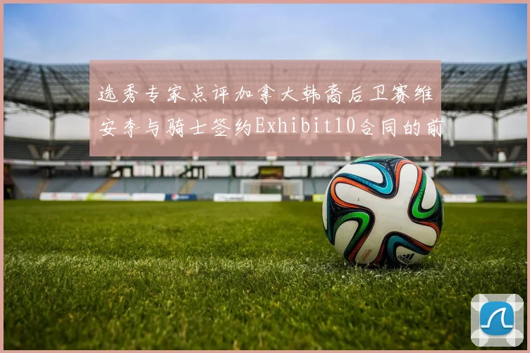 选秀专家点评加拿大韩裔后卫赛维安李与骑士签约Exhibit10合同的前景分析