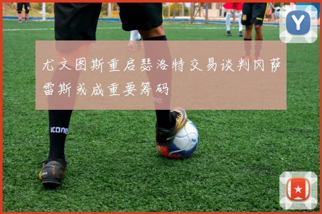 尤文图斯重启瑟洛特交易谈判冈萨雷斯或成重要筹码