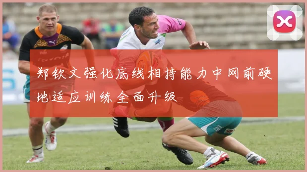 郑钦文强化底线相持能力中网前硬地适应训练全面升级