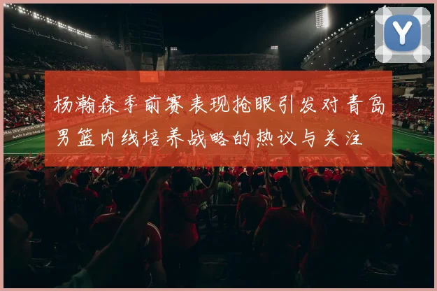 杨瀚森季前赛表现抢眼引发对青岛男篮内线培养战略的热议与关注