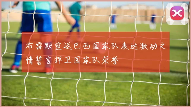 布雷默重返巴西国家队表达激动之情誓言捍卫国家队荣誉