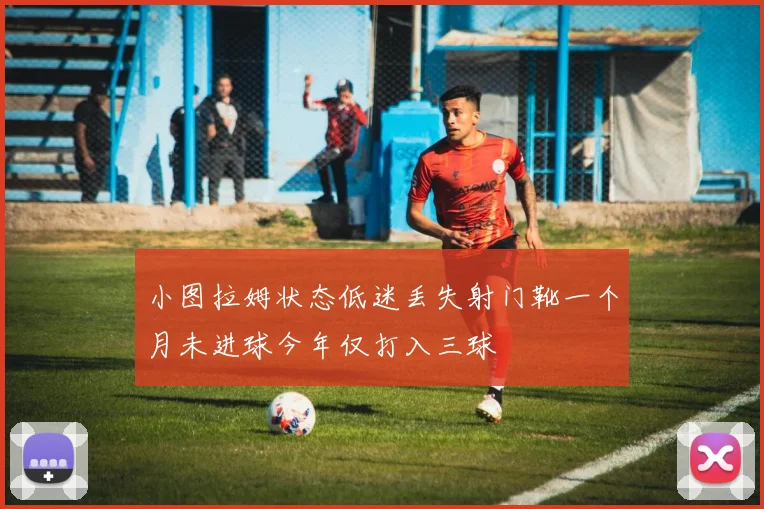 小图拉姆状态低迷丢失射门靴一个月未进球今年仅打入三球