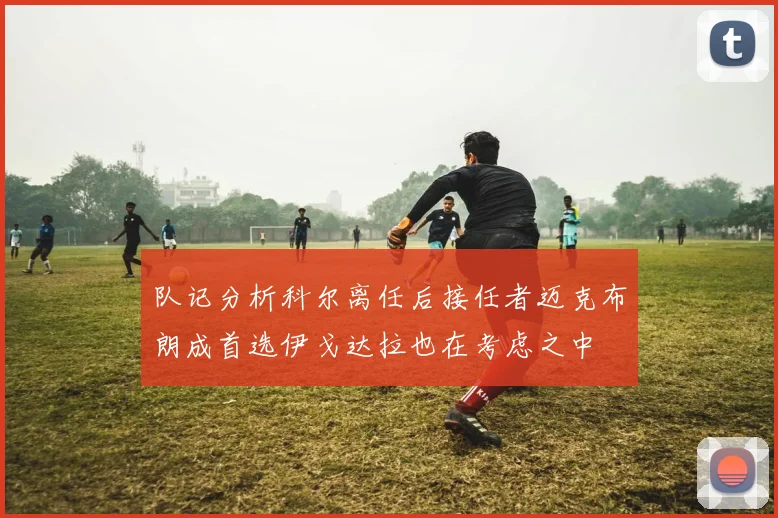 队记分析科尔离任后接任者迈克布朗成首选伊戈达拉也在考虑之中