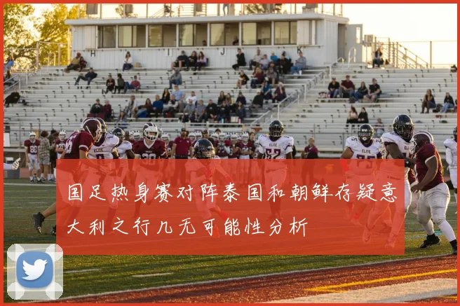 国足热身赛对阵泰国和朝鲜存疑意大利之行几无可能性分析