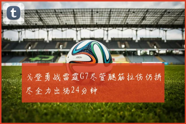 戈登勇战雷霆G7尽管腿筋拉伤仍拼尽全力出场24分钟
