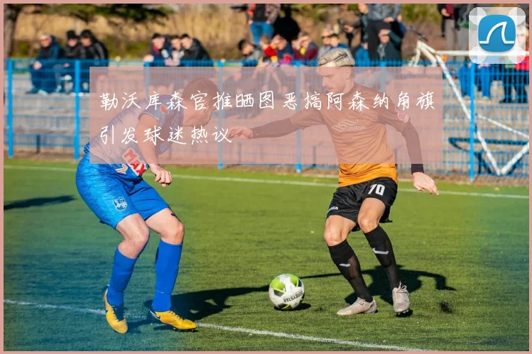 勒沃库森官推晒图恶搞阿森纳角旗引发球迷热议