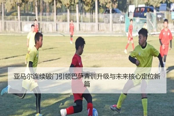 亚马尔连续破门引领巴萨青训升级与未来核心定位新篇