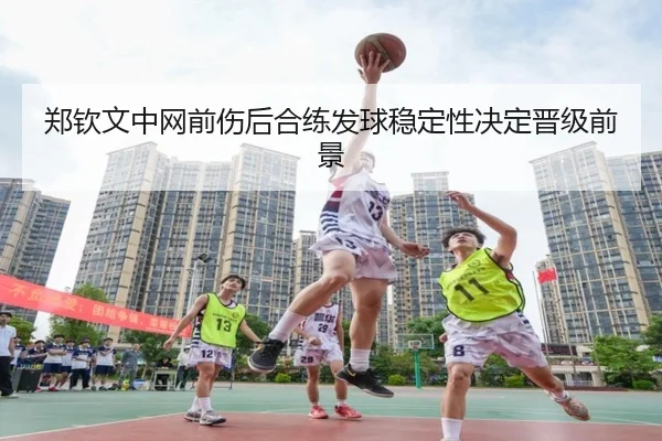郑钦文中网前伤后合练发球稳定性决定晋级前景