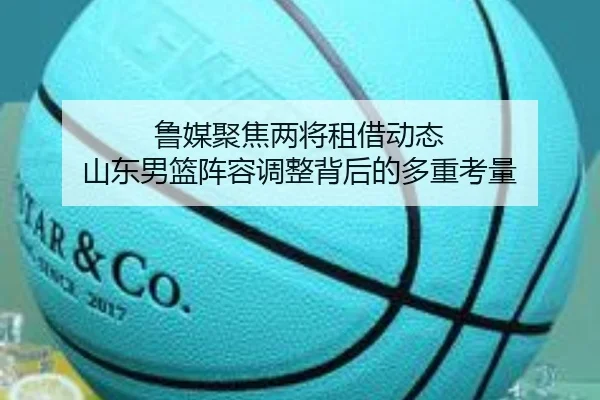 鲁媒聚焦两将租借动态 山东男篮阵容调整背后的多重考量
